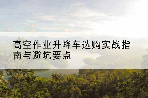 准格尔旗升降车怎么选-高空作业升降车选购实战指南与避坑要点