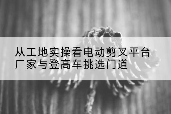 准格尔旗电动剪叉升降平台厂家-从工地实操看电动剪叉平台厂家与登高车挑选门道