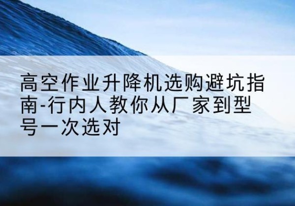 准格尔旗升降平台厂家-高空作业升降机选购避坑指南-行内人教你从厂家到型号一次选对