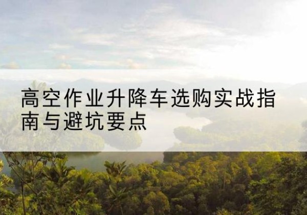 准格尔旗升降车怎么选-高空作业升降车选购实战指南与避坑要点