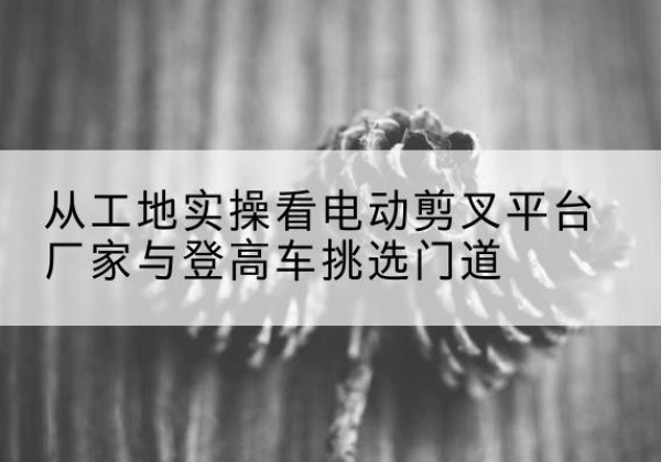 准格尔旗电动剪叉升降平台厂家-从工地实操看电动剪叉平台厂家与登高车挑选门道